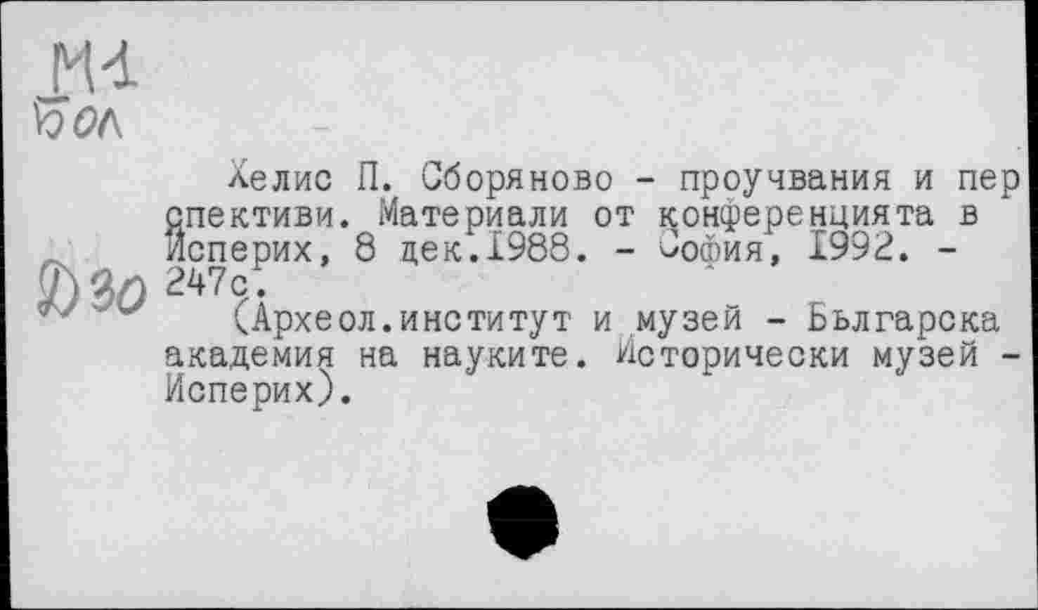 ﻿MA
Хелис П. Сборяново - проучвания и пер спективи. Материали от конференцията в йсперих, 8 цек.1988. - Сошия, 1992. -
(7)	247с.
(Археол.институт и музей - Бьлгарска академия на науките. Исторически музей -йсперих).